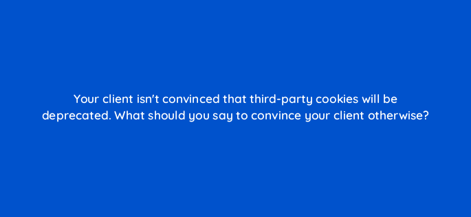 your client isnt convinced that third party cookies will be deprecated what should you say to convince your client otherwise 158259