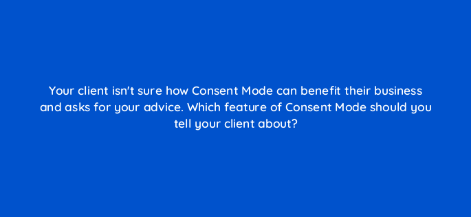 your client isnt sure how consent mode can benefit their business and asks for your advice which feature of consent mode should you tell your client about 158266