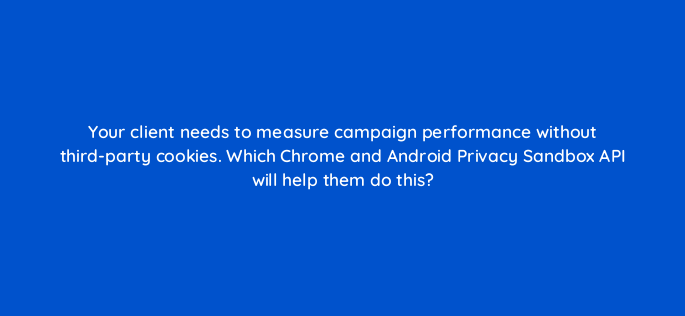 your client needs to measure campaign performance without third party cookies which chrome and android privacy sandbox api will help them do this 158324