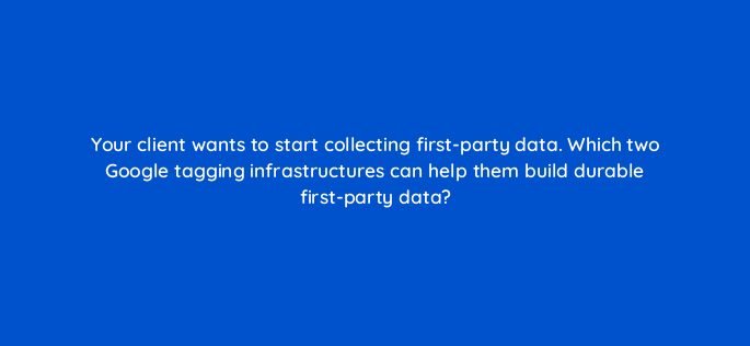your client wants to start collecting first party data which two google tagging infrastructures can help them build durable first party data 158246
