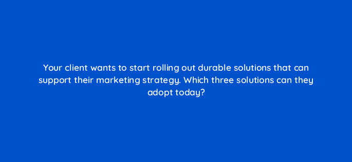 your client wants to start rolling out durable solutions that can support their marketing strategy which three solutions can they adopt today 158267