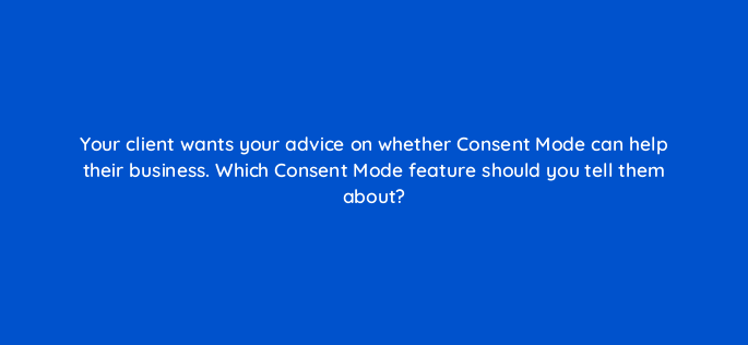 your client wants your advice on whether consent mode can help their business which consent mode feature should you tell them about 158317