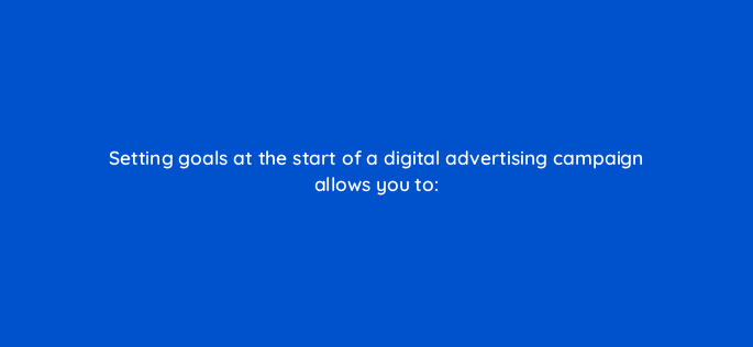 setting goals at the start of a digital advertising campaign allows you to 160534