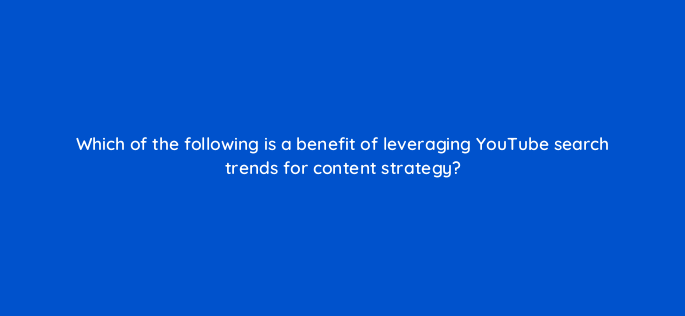 which of the following is a benefit of leveraging youtube search trends for content strategy 159256