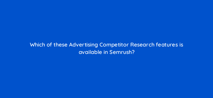 which of these advertising competitor research features is available in semrush 160532