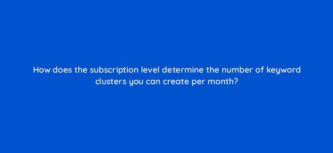 how does the subscription level determine the number of keyword clusters you can create per month 162826