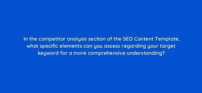 in the competitor analysis section of the seo content template what specific elements can you assess regarding your target keyword for a more comprehensive understanding 162828