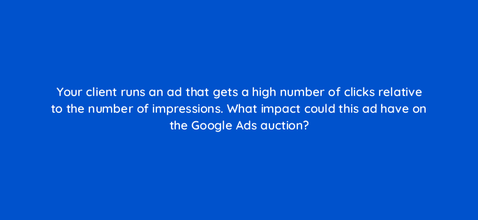 your client runs an ad that gets a high number of clicks relative to the number of impressions what impact could this ad have on the google ads auction 166095