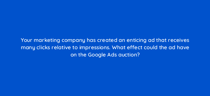 your marketing company has created an enticing ad that receives many clicks relative to impressions what effect could the ad have on the google ads auction 166129