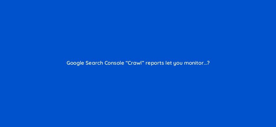 google tìm kiếm console crawl reports let you monitor 7230